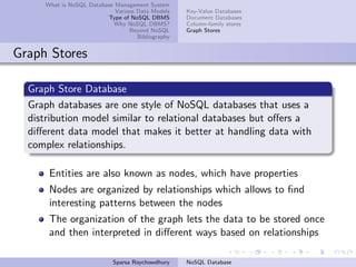 What is NoSQL Database Management System
Various Data Models
Type of NoSQL DBMS
Why NoSQL DBMS?
Beyond NoSQL
Bibliography
Key-Value Databases
Document Databases
Column-family stores
Graph Stores
Graph Stores
Graph Store Database
Graph databases are one style of NoSQL databases that uses a
distribution model similar to relational databases but oﬀers a
diﬀerent data model that makes it better at handling data with
complex relationships.
Entities are also known as nodes, which have properties
Nodes are organized by relationships which allows to ﬁnd
interesting patterns between the nodes
The organization of the graph lets the data to be stored once
and then interpreted in diﬀerent ways based on relationships
Sparsa Roychowdhury NoSQL Database
 