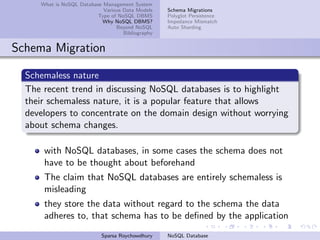 What is NoSQL Database Management System
Various Data Models
Type of NoSQL DBMS
Why NoSQL DBMS?
Beyond NoSQL
Bibliography
Schema Migrations
Polyglot Persistence
Impedance Mismatch
Auto Sharding
Schema Migration
Schemaless nature
The recent trend in discussing NoSQL databases is to highlight
their schemaless nature, it is a popular feature that allows
developers to concentrate on the domain design without worrying
about schema changes.
with NoSQL databases, in some cases the schema does not
have to be thought about beforehand
The claim that NoSQL databases are entirely schemaless is
misleading
they store the data without regard to the schema the data
adheres to, that schema has to be deﬁned by the application
Sparsa Roychowdhury NoSQL Database
 