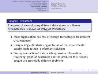 What is NoSQL Database Management System
Various Data Models
Type of NoSQL DBMS
Why NoSQL DBMS?
Beyond NoSQL
Bibliography
Schema Migrations
Polyglot Persistence
Impedance Mismatch
Auto Sharding
Polyglot Persistence
The point of view of using diﬀerent data stores in diﬀerent
circumstances is known as Polyglot Persistence
Most organization has mix of storage technologies for diﬀerent
circumstances
Using a single database engine for all of the requirements
usually leads to non- performant solutions
Storing transactional data, caching session information,
traversing graph of customers and the products their friends
bought are essentially diﬀerent problems
Sparsa Roychowdhury NoSQL Database
 