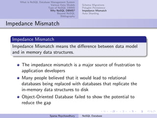What is NoSQL Database Management System
Various Data Models
Type of NoSQL DBMS
Why NoSQL DBMS?
Beyond NoSQL
Bibliography
Schema Migrations
Polyglot Persistence
Impedance Mismatch
Auto Sharding
Impedance Mismatch
Impedance Mismatch
Impedance Mismatch means the diﬀerence between data model
and in memory data structures.
The impedance mismatch is a major source of frustration to
application developers
Many people believed that it would lead to relational
databases being replaced with databases that replicate the
in-memory data structures to disk
Object-Oriented Database failed to show the potential to
reduce the gap
Sparsa Roychowdhury NoSQL Database
 