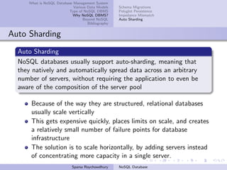What is NoSQL Database Management System
Various Data Models
Type of NoSQL DBMS
Why NoSQL DBMS?
Beyond NoSQL
Bibliography
Schema Migrations
Polyglot Persistence
Impedance Mismatch
Auto Sharding
Auto Sharding
Auto Sharding
NoSQL databases usually support auto-sharding, meaning that
they natively and automatically spread data across an arbitrary
number of servers, without requiring the application to even be
aware of the composition of the server pool
Because of the way they are structured, relational databases
usually scale vertically
This gets expensive quickly, places limits on scale, and creates
a relatively small number of failure points for database
infrastructure
The solution is to scale horizontally, by adding servers instead
of concentrating more capacity in a single server.
Sparsa Roychowdhury NoSQL Database
 
