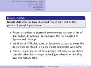What is NoSQL Database Management System
Various Data Models
Type of NoSQL DBMS
Why NoSQL DBMS?
Beyond NoSQL
Bibliography
Beyond NoSQL
NoSQL databases we have discussed here is only part of the
picture of polyglot persistence.
Recent attention to clustered environments has seen a rise of
distributed ﬁle systems. Technologies like the Google File
System and Hadoop
We think of XML databases as document databases where the
documents are stored in a data model compatible with XML
NoSQL is just one set of data storage technologies, we should
consider other data storage technologies whether or not they
bear the NoSQL label.
Sparsa Roychowdhury NoSQL Database
 
