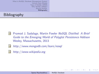 What is NoSQL Database Management System
Various Data Models
Type of NoSQL DBMS
Why NoSQL DBMS?
Beyond NoSQL
Bibliography
Bibliography
Pramod J. Sadalage, Martin Fowler NoSQL Distilled: A Brief
Guide to the Emerging World of Polyglot Persistence Addison
Wesley, Massachusetts, 2013
http://www.mongodb.com/learn/nosql
http://www.wikipedia.org
Sparsa Roychowdhury NoSQL Database
 