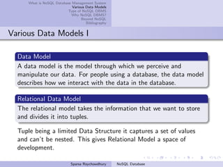 What is NoSQL Database Management System
Various Data Models
Type of NoSQL DBMS
Why NoSQL DBMS?
Beyond NoSQL
Bibliography
Various Data Models I
Data Model
A data model is the model through which we perceive and
manipulate our data. For people using a database, the data model
describes how we interact with the data in the database.
Relational Data Model
The relational model takes the information that we want to store
and divides it into tuples.
Tuple being a limited Data Structure it captures a set of values
and can’t be nested. This gives Relational Model a space of
development.
Sparsa Roychowdhury NoSQL Database
 