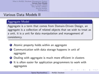 What is NoSQL Database Management System
Various Data Models
Type of NoSQL DBMS
Why NoSQL DBMS?
Beyond NoSQL
Bibliography
Various Data Models II
Aggregate Model
Aggregate is a term that comes from Domain-Driven Design, an
aggregate is a collection of related objects that we wish to treat as
a unit, it is a unit for data manipulation and management of
consistency.
1 Atomic property holds within an aggregate
2 Communication with data storage happens in unit of
aggregate
3 Dealing with aggregate is much more eﬃcient in clusters
4 It is often easier for application programmers to work with
aggregates
Sparsa Roychowdhury NoSQL Database
 
