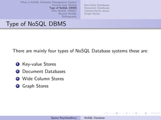 What is NoSQL Database Management System
Various Data Models
Type of NoSQL DBMS
Why NoSQL DBMS?
Beyond NoSQL
Bibliography
Key-Value Databases
Document Databases
Column-family stores
Graph Stores
Type of NoSQL DBMS
There are mainly four types of NoSQL Database systems these are:
1 Key-value Stores
2 Document Databases
3 Wide Column Stores
4 Graph Stores
Sparsa Roychowdhury NoSQL Database
 