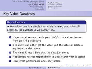 What is NoSQL Database Management System
Various Data Models
Type of NoSQL DBMS
Why NoSQL DBMS?
Beyond NoSQL
Bibliography
Key-Value Databases
Document Databases
Column-family stores
Graph Stores
Key-Value Databases
Key-value store
A key-value store is a simple hash table, primary used when all
access to the database is via primary key.
1 Key-value stores are the simplest NoSQL data stores to use
from an API perspective
2 The client can either get the value, put the value or delete a
key from the data store.
3 The value is just a blob that the data just stores
4 Application has the responsibility to understand what is stored
5 Have great performance and easily scaled
Sparsa Roychowdhury NoSQL Database
 