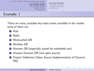 What is NoSQL Database Management System
Various Data Models
Type of NoSQL DBMS
Why NoSQL DBMS?
Beyond NoSQL
Bibliography
Key-Value Databases
Document Databases
Column-family stores
Graph Stores
Example: I
There are many available key-value stores available in the market
some of them are:
1 Riak
2 Redis
3 Memcached DB
4 Berkeley DB
5 Hamster DB (especially suited for embedded use)
6 Amazon Dynamo DB (not open source)
7 Project Voldemort (Open Source Implementation of Dynamo
DB)
Sparsa Roychowdhury NoSQL Database
 