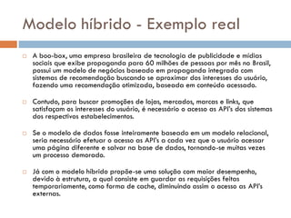 Modelo híbrido - Exemplo real
 A boo-box, uma empresa brasileira de tecnologia de publicidade e mídias
sociais que exibe propaganda para 60 milhões de pessoas por mês no Brasil,
possui um modelo de negócios baseado em propaganda integrada com
sistemas de recomendação buscando se aproximar dos interesses do usuário,
fazendo uma recomendação otimizada, baseada em conteúdo acessado.
 Contudo, para buscar promoções de lojas, mercados, marcas e links, que
satisfaçam os interesses do usuário, é necessário o acesso as API’s dos sistemas
dos respectivos estabelecimentos.
 Se o modelo de dados fosse inteiramente baseado em um modelo relacional,
seria necessário efetuar o acesso as API’s a cada vez que o usuário acessar
uma página diferente e salvar na base de dados, tornando-se muitas vezes
um processo demorado.
 Já com o modelo híbrido propõe-se uma solução com maior desempenho,
devido à estrutura, a qual consiste em guardar as requisições feitas
temporariamente, como forma de cache, diminuindo assim o acesso as API’s
externas.
 