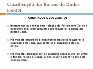 Classificação dos Bancos de Dados
NoSQL
ORIENTADOS A DOCUMENTOS
 Imaginemos que temos uma relação de Pessoa com Cargo e
queremos criar uma consulta para recuperar o cargo da
pessoa João.
 No modelo orientado a documentos bastaria recuperar o
documento do João, que conteria o documento de seu
cargo.
 No modelo relacional seria necessário realizar um join entre
a tabela Pessoa e Cargo, o que exigiria um certo custo de
desempenho.
 