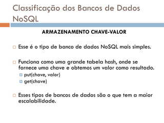 Classificação dos Bancos de Dados
NoSQL
ARMAZENAMENTO CHAVE-VALOR
 Esse é o tipo de banco de dados NoSQL mais simples.
 Funciona como uma grande tabela hash, onde se
fornece uma chave e obtemos um valor como resultado.
 put(chave, valor)
 get(chave)
 Esses tipos de bancos de dados são o que tem a maior
escalabilidade.
 