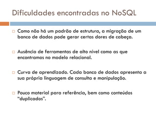 Dificuldades encontradas no NoSQL
 Como não há um padrão de estrutura, a migração de um
banco de dados pode gerar certas dores de cabeça.
 Ausência de ferramentas de alto nível como as que
encontramos no modelo relacional.
 Curva de aprendizado. Cada banco de dados apresenta a
sua própria linguagem de consulta e manipulação.
 Pouco material para referência, bem como conteúdos
“duplicados”.
 
