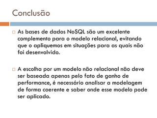 Conclusão
 As bases de dados NoSQL são um excelente
complemento para o modelo relacional, evitando
que o apliquemos em situações para as quais não
foi desenvolvido.
 A escolha por um modelo não relacional não deve
ser baseada apenas pelo fato de ganho de
performance, é necessário analisar a modelagem
de forma coerente e saber onde esse modelo pode
ser aplicado.
 
