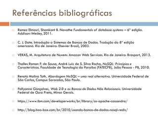 Referências bibliográficas
 Ramez Elmasri, Shamkant B. Navathe Fundamentals of database systems – 6ª edição.
Addison-Wesley, 2011.
 C. J. Date. Introdução a Sistemas de Bancos de Dados. Tradução da 8ª edição
americana. Rio de Janeiro: Elsevier Brasil, 2003.
 VERAS, M. Arquitetura de Nuvem: Amazon Web Services. Rio de Janeiro: Brasport, 2013.
 Thalles Ramon P. de Sousa, André Luiz de S. Silva Rocha, NoSQL: Princípios e
Características. Faculdade de Tecnologia da Paraíba (FATECPB), João Pessoa - PB, 2010.
 Renato Molina Toth, Abordagem NoSQL – uma real alternativa. Universidade Federal de
São Carlos, Campus Sorocaba, São Paulo.
 Pollyanna Gonçalves, Web 2.0 e os Bancos de Dados Não Relacionais. Universidade
Federal de Ouro Preto, Minas Gerais.
 https://www.ibm.com/developerworks/br/library/os-apache-cassandra/
 http://blog.boo-box.com/br/2010/usando-banco-de-dados-nosql-redis/
 