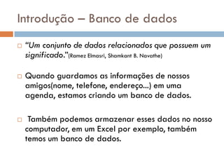 Introdução – Banco de dados
 “Um conjunto de dados relacionados que possuem um
significado.”(Ramez Elmasri, Shamkant B. Navathe)
 Quando guardamos as informações de nossos
amigos(nome, telefone, endereço...) em uma
agenda, estamos criando um banco de dados.
 Também podemos armazenar esses dados no nosso
computador, em um Excel por exemplo, também
temos um banco de dados.
 
