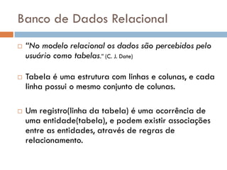 Banco de Dados Relacional
 “No modelo relacional os dados são percebidos pelo
usuário como tabelas.” (C. J. Date)
 Tabela é uma estrutura com linhas e colunas, e cada
linha possui o mesmo conjunto de colunas.
 Um registro(linha da tabela) é uma ocorrência de
uma entidade(tabela), e podem existir associações
entre as entidades, através de regras de
relacionamento.
 