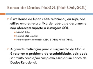 Banco de Dados NoSQL (Not OnlySQL)
 É um Banco de Dados não relacional, ou seja, não
utiliza uma estrutura fixa de tabelas, e geralmente
não oferecem suporte a instruções SQL.
 Não há Joins
 Não há SQL Injection
 Não utilizamos comandos CREATE TABLE, ALTER TABLE...
 A grande motivação para o surgimento do NoSQL
é resolver o problema de escalabildade, pois pode
ser muito caro e/ou complexo escalar um Banco de
Dados Relacional.
 
