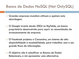 Banco de Dados NoSQL (Not OnlySQL)
 Grandes empresas mundiais utilizam e apóiam esta
abordagem.
 O Google investe desde 2004 no BigTable, um banco
proprietário desenvolvido para suprir as necessidades de
armazenamento da empresa.
 O Facebook projetou o Cassandra, um sistema de alta
disponibilidade e escalabilidade, para trabalhar com o seu
grande fluxo de informações.
 O objetivo não é subutilizar os Bancos de Dados
Relacionais, e sim apresentar uma alternativa.
 