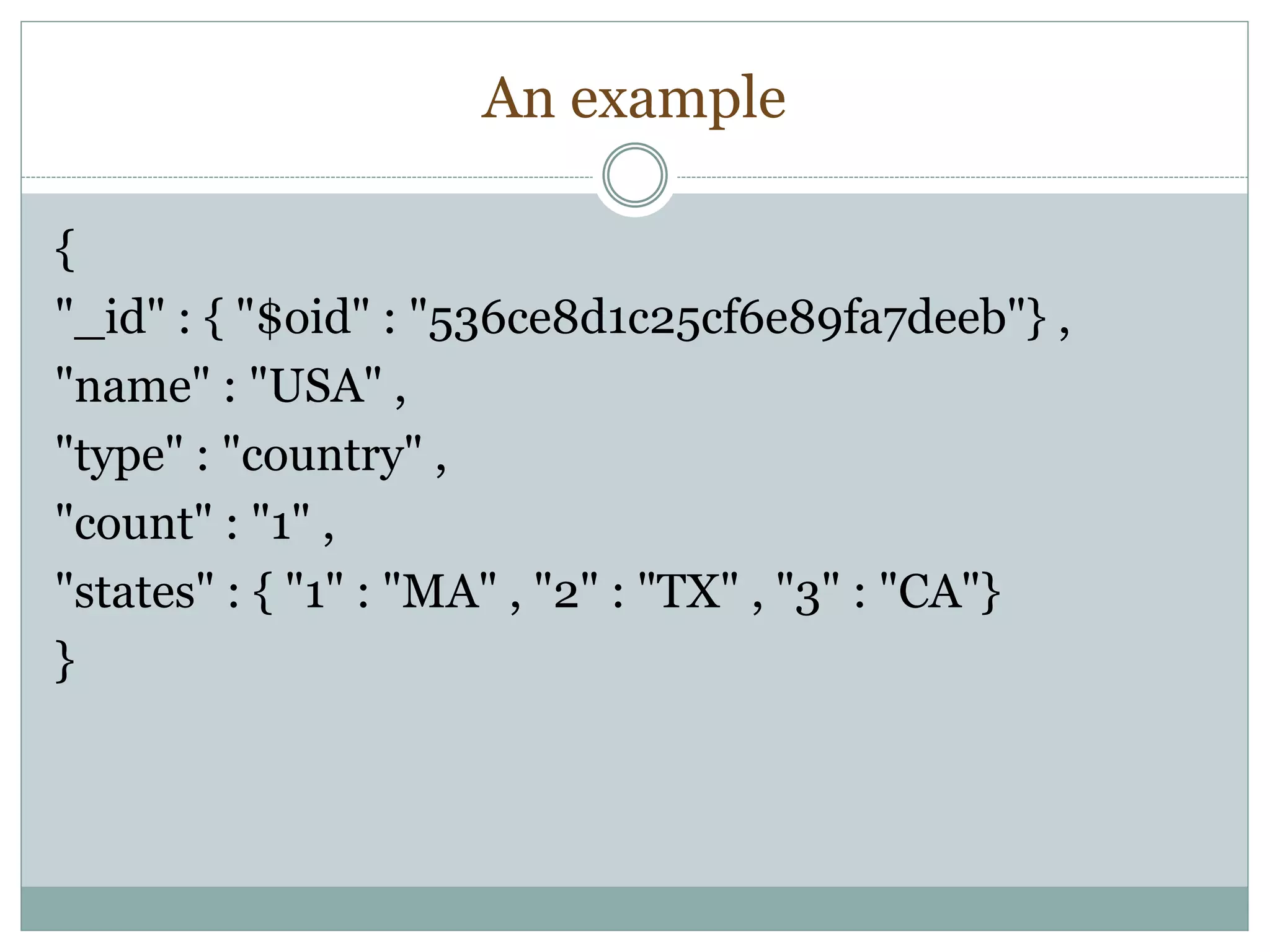 An example
{
"_id" : { "$oid" : "536ce8d1c25cf6e89fa7deeb"} ,
"name" : "USA" ,
"type" : "country" ,
"count" : "1" ,
"states" : { "1" : "MA" , "2" : "TX" , "3" : "CA"}
}
 