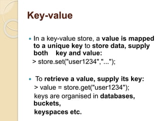 Key-value
 In a key-value store, a value is mapped
to a unique key to store data, supply
both key and value:
> store.set("user1234","...");
 To retrieve a value, supply its key:
> value = store.get("user1234");
keys are organised in databases,
buckets,
keyspaces etc.
 