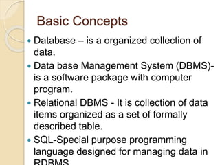 Basic Concepts
 Database – is a organized collection of
data.
 Data base Management System (DBMS)-
is a software package with computer
program.
 Relational DBMS - It is collection of data
items organized as a set of formally
described table.
 SQL-Special purpose programming
language designed for managing data in
 
