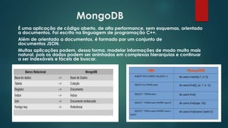 MongoDB
É uma aplicação de código aberto, de alta performance, sem esquemas, orientado
a documentos. Foi escrito na linguagem de programação C++.
Além de orientado a documentos, é formado por um conjunto de
documentos JSON.
Muitas aplicações podem, dessa forma, modelar informações de modo muito mais
natural, pois os dados podem ser aninhados em complexas hierarquias e continuar
a ser indexáveis e fáceis de buscar.
 