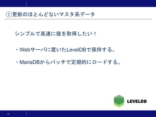 12
・Webサーバに置いたLevelDBで保持する。
・MariaDBからバッチで定期的にロードする。
①更新のほとんどないマスタ系データ
シンプルで高速に値を取得したい！
 