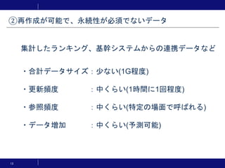 13
・合計データサイズ：少ない(1G程度)
・更新頻度 ：中くらい(1時間に1回程度)
・参照頻度 ：中くらい(特定の場面で呼ばれる)
・データ増加 ：中くらい(予測可能)
②再作成が可能で、永続性が必須でないデータ
集計したランキング、基幹システムからの連携データなど
 