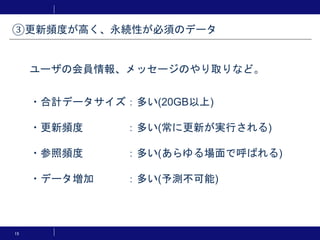 15
・合計データサイズ：多い(20GB以上)
・更新頻度 ：多い(常に更新が実行される)
・参照頻度 ：多い(あらゆる場面で呼ばれる)
・データ増加 ：多い(予測不可能)
ユーザの会員情報、メッセージのやり取りなど。
③更新頻度が高く、永続性が必須のデータ
 