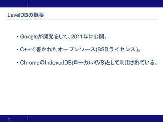 20
・Googleが開発をして、2011年に公開。
・C++で書かれたオープンソース(BSDライセンス)。
・ChromeのIndexedDB(ローカルKVS)として利用されている。
LevelDBの概要
 