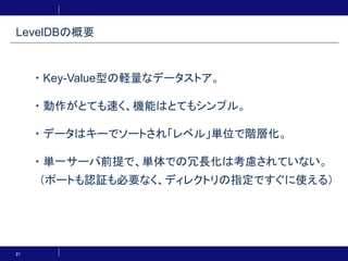 21
・Key-Value型の軽量なデータストア。
・動作がとても速く、機能はとてもシンプル。
・データはキーでソートされ「レベル」単位で階層化。
・単一サーバ前提で、単体での冗長化は考慮されていない。
（ポートも認証も必要なく、ディレクトリの指定ですぐに使える）
LevelDBの概要
 