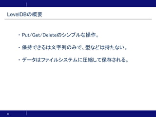 22
・Put/Get/Deleteのシンプルな操作。
・保持できるは文字列のみで、型などは持たない。
・データはファイルシステムに圧縮して保存される。
LevelDBの概要
 