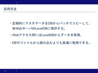 25
・定期的にマスタデータをDBからバッチでコピーして、
各WebサーバのLevelDBに保存する。
・Webアクセス時にはLevelDBからデータを取得。
・DBやファイルから読み込むよりも高速に取得できる。
活用方法
 