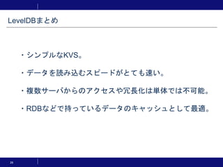 26
・シンプルなKVS。
・データを読み込むスピードがとても速い。
・複数サーバからのアクセスや冗長化は単体では不可能。
・RDBなどで持っているデータのキャッシュとして最適。
LevelDBまとめ
 