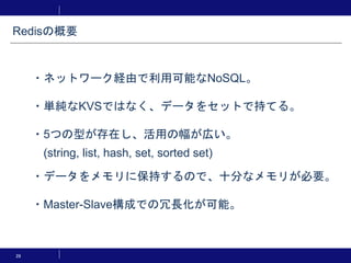 Redisの概要
28
・ネットワーク経由で利用可能なNoSQL。
・単純なKVSではなく、データをセットで持てる。
・5つの型が存在し、活用の幅が広い。
(string, list, hash, set, sorted set)
・データをメモリに保持するので、十分なメモリが必要。
・Master-Slave構成での冗長化が可能。
 