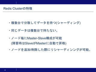 33
・複数台で分散してデータを持つ(シャーディング)
・同じデータは複数台で持たない。
・ノード毎にMaster-Slave構成が可能
(障害時はSlaveがMasterに自動で昇格)
・ノードを追加/削除した際にリシャーディンングが可能。
Redis Clusterの特徴
 
