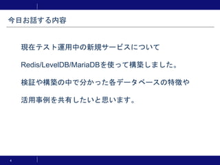 4
現在テスト運用中の新規サービスについて
Redis/LevelDB/MariaDBを使って構築しました。
検証や構築の中で分かった各データベースの特徴や
活用事例を共有したいと思います。
今日お話する内容
 