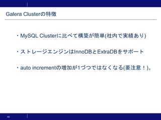 43
・MySQL Clusterに比べて構築が簡単(社内で実績あり)
・ストレージエンジンはInnoDBとExtraDBをサポート
・auto incrementの増加が1づつではなくなる(要注意！)。
Galera Clusterの特徴
 