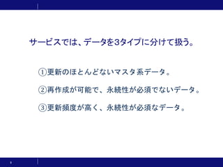 サービスでは、データを３タイプに分けて扱う。
9
①更新のほとんどないマスタ系データ。
②再作成が可能で、永続性が必須でないデータ。
③更新頻度が高く、永続性が必須なデータ。
 