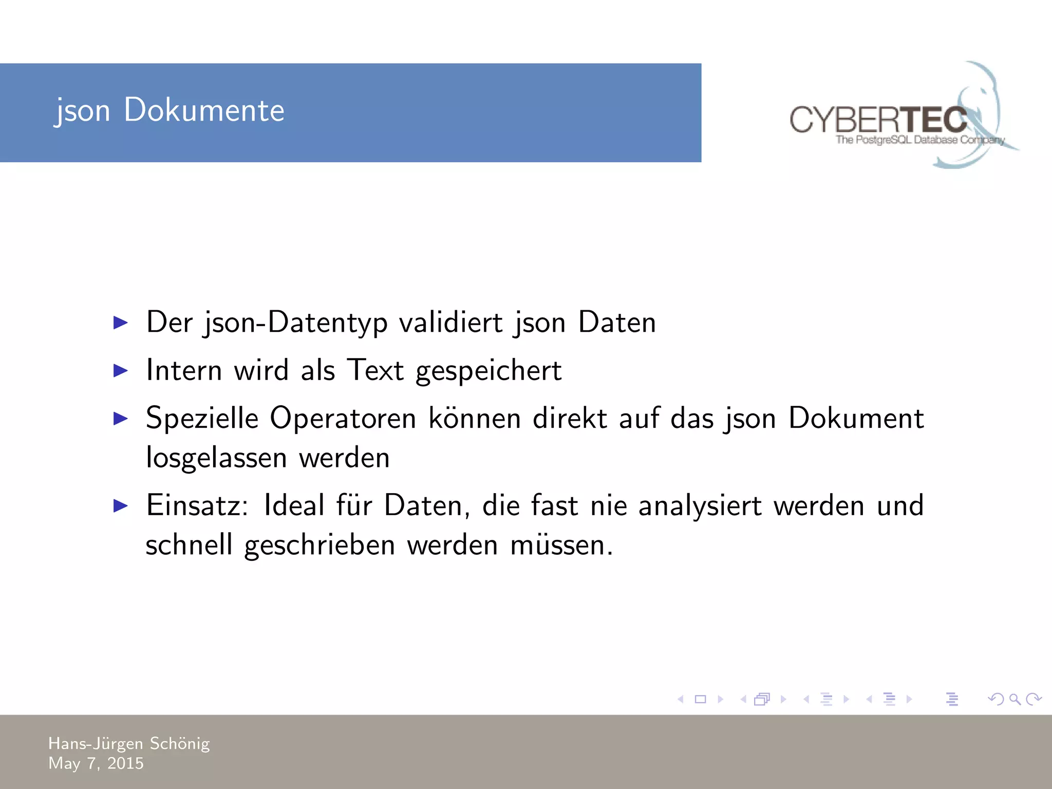 json Dokumente Der json-Datentyp validiert json Daten Intern wird als Text gespeichert Spezielle Operatoren k¨onnen direkt auf das json Dokument losgelassen werden Einsatz: Ideal f¨ur Daten, die fast nie analysiert werden und schnell geschrieben werden m¨ussen. Hans-J¨urgen Sch¨onig May 7, 2015 