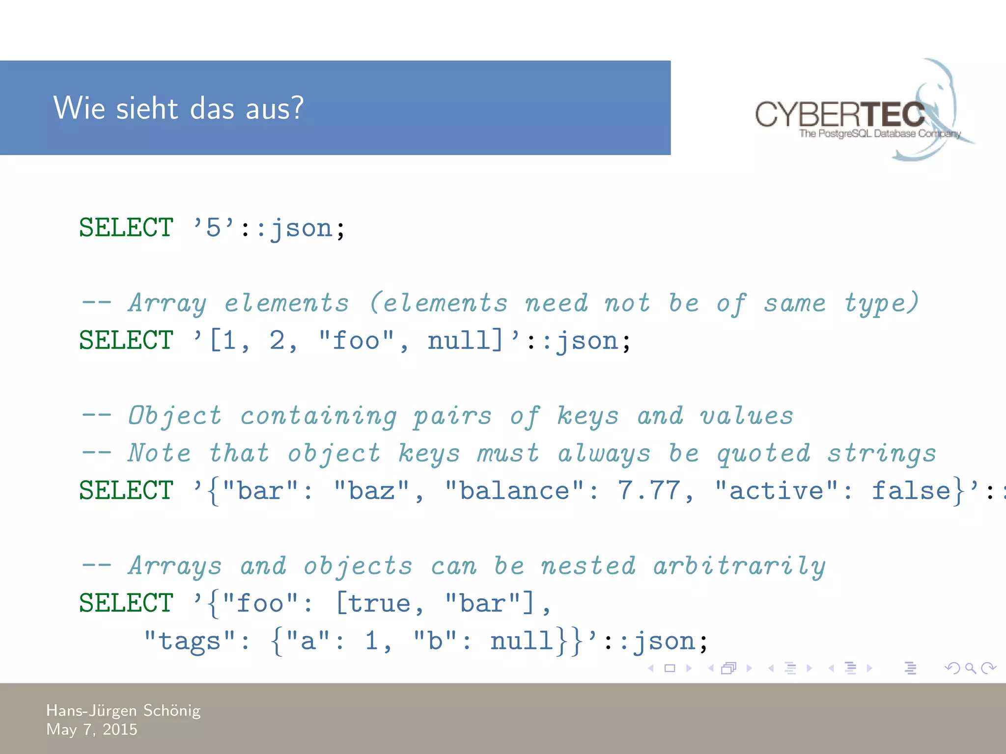 Wie sieht das aus? SELECT ’5’::json; -- Array elements (elements need not be of same type) SELECT ’[1, 2, "foo", null]’::json; -- Object containing pairs of keys and values -- Note that object keys must always be quoted strings SELECT ’{"bar": "baz", "balance": 7.77, "active": false}’:: -- Arrays and objects can be nested arbitrarily SELECT ’{"foo": [true, "bar"], "tags": {"a": 1, "b": null}}’::json; Hans-J¨urgen Sch¨onig May 7, 2015 