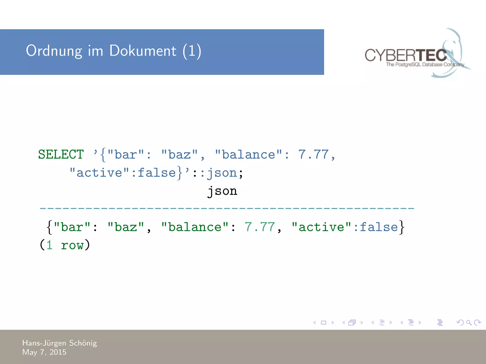 Ordnung im Dokument (1) SELECT ’{"bar": "baz", "balance": 7.77, "active":false}’::json; json ------------------------------------------------- {"bar": "baz", "balance": 7.77, "active":false} (1 row) Hans-J¨urgen Sch¨onig May 7, 2015 