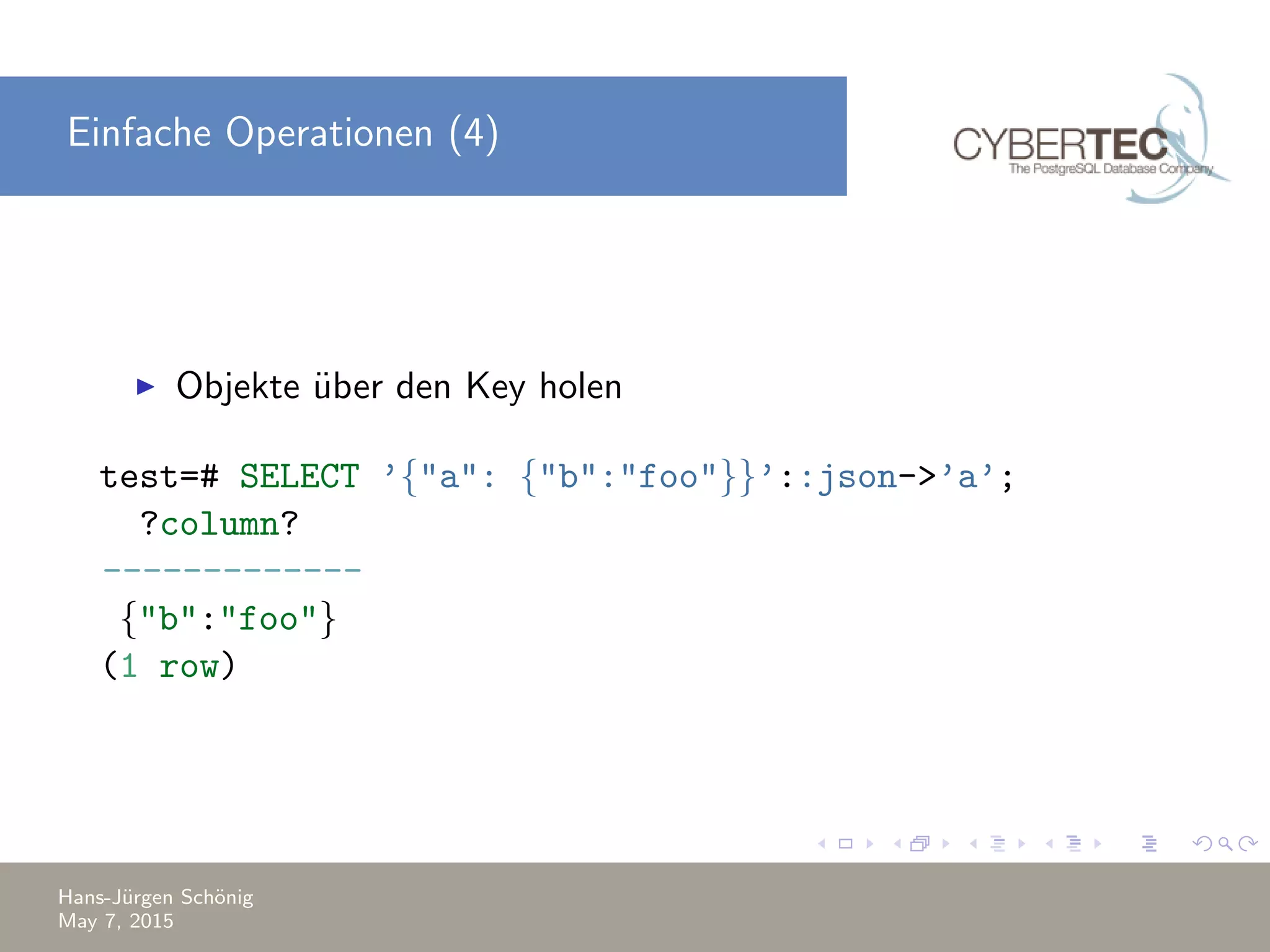 Einfache Operationen (4) Objekte ¨uber den Key holen test=# SELECT ’{"a": {"b":"foo"}}’::json->’a’; ?column? ------------- {"b":"foo"} (1 row) Hans-J¨urgen Sch¨onig May 7, 2015 