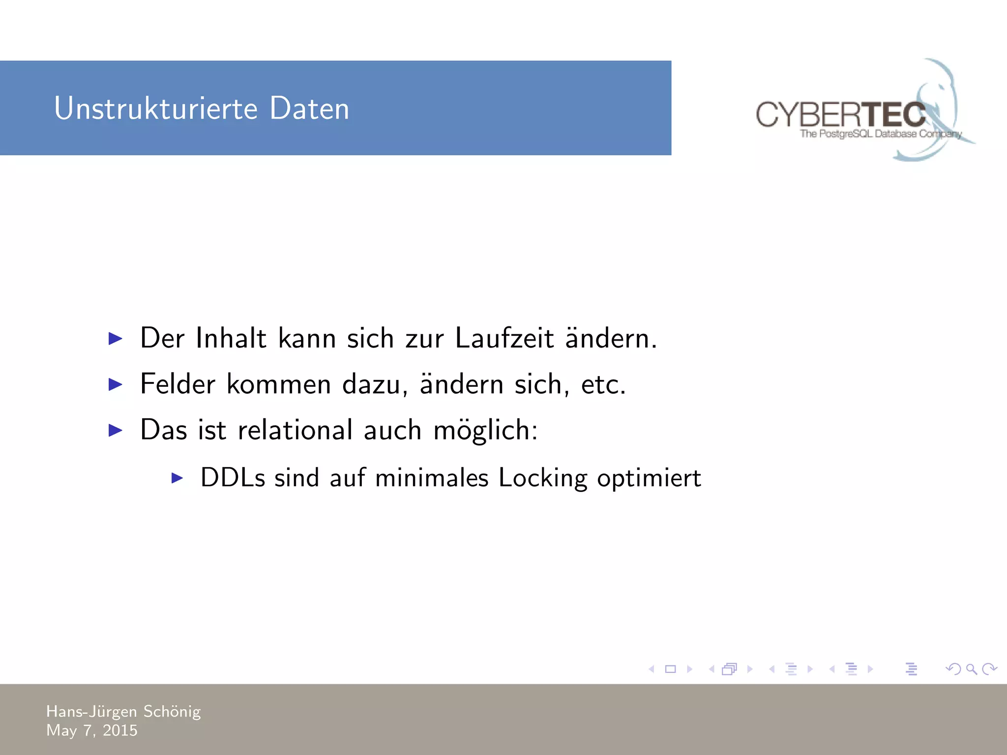 Unstrukturierte Daten Der Inhalt kann sich zur Laufzeit ¨andern. Felder kommen dazu, ¨andern sich, etc. Das ist relational auch m¨oglich: DDLs sind auf minimales Locking optimiert Hans-J¨urgen Sch¨onig May 7, 2015 