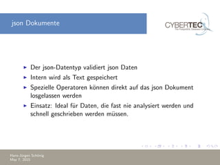 json Dokumente
Der json-Datentyp validiert json Daten
Intern wird als Text gespeichert
Spezielle Operatoren k¨onnen direkt auf das json Dokument
losgelassen werden
Einsatz: Ideal f¨ur Daten, die fast nie analysiert werden und
schnell geschrieben werden m¨ussen.
Hans-J¨urgen Sch¨onig
May 7, 2015
 
