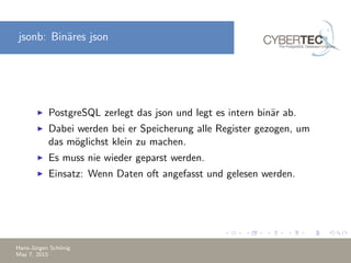 jsonb: Bin¨ares json
PostgreSQL zerlegt das json und legt es intern bin¨ar ab.
Dabei werden bei er Speicherung alle Register gezogen, um
das m¨oglichst klein zu machen.
Es muss nie wieder geparst werden.
Einsatz: Wenn Daten oft angefasst und gelesen werden.
Hans-J¨urgen Sch¨onig
May 7, 2015
 