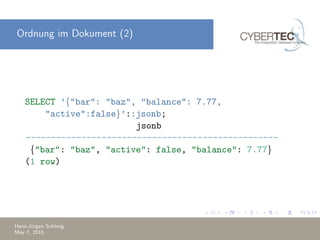 Ordnung im Dokument (2)
SELECT ’{"bar": "baz", "balance": 7.77,
"active":false}’::jsonb;
jsonb
--------------------------------------------------
{"bar": "baz", "active": false, "balance": 7.77}
(1 row)
Hans-J¨urgen Sch¨onig
May 7, 2015
 