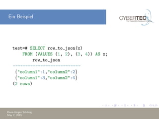 Ein Beispiel
test=# SELECT row_to_json(x)
FROM (VALUES (1, 2), (3, 4)) AS x;
row_to_json
---------------------------
{"column1":1,"column2":2}
{"column1":3,"column2":4}
(2 rows)
Hans-J¨urgen Sch¨onig
May 7, 2015
 