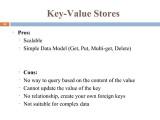 Key-Value Stores
11
• Pros:
• Scalable
• Simple Data Model (Get, Put, Multi-get, Delete)
• Cons:
• No way to query based on the content of the value
• Cannot update the value of the key
• No relationship, create your own foreign keys
• Not suitable for complex data
 