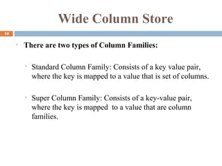 Wide Column Store
13
• There are two types of Column Families:
• Standard Column Family: Consists of a key value pair,
where the key is mapped to a value that is set of columns.
• Super Column Family: Consists of a key-value pair,
where the key is mapped to a value that are column
families.
 